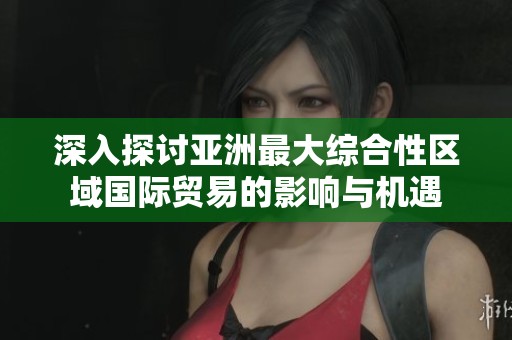 深入探讨亚洲最大综合性区域国际贸易的影响与机遇