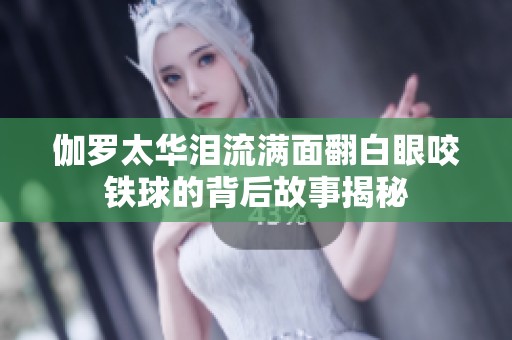 伽罗太华泪流满面翻白眼咬铁球的背后故事揭秘