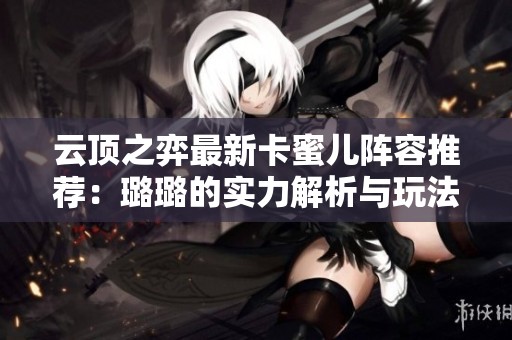 云顶之弈最新卡蜜儿阵容推荐：璐璐的实力解析与玩法技巧