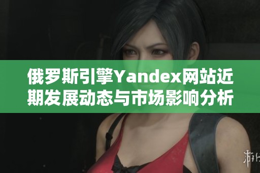 俄罗斯引擎Yandex网站近期发展动态与市场影响分析