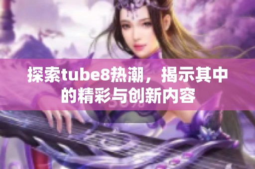 探索tube8热潮，揭示其中的精彩与创新内容