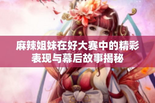 麻辣姐妹在好大赛中的精彩表现与幕后故事揭秘