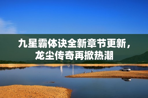 九星霸体诀全新章节更新，龙尘传奇再掀热潮