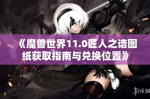 《魔兽世界11.0匠人之诰图纸获取指南与兑换位置》
