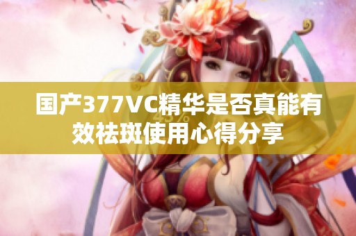 国产377VC精华是否真能有效祛斑使用心得分享