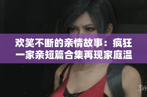 欢笑不断的亲情故事：疯狂一家亲短篇合集再现家庭温暖