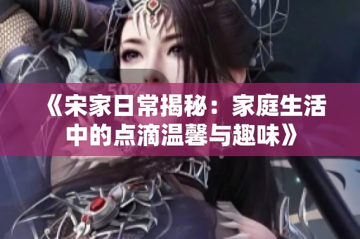 《宋家日常揭秘：家庭生活中的点滴温馨与趣味》
