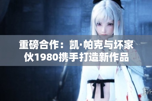 重磅合作：凯·帕克与坏家伙1980携手打造新作品