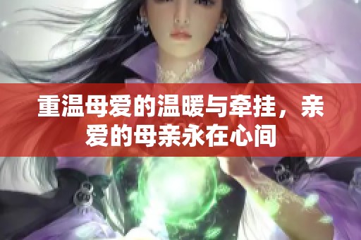 重温母爱的温暖与牵挂，亲爱的母亲永在心间