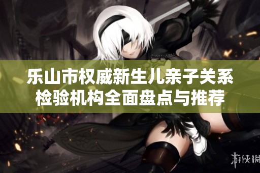 乐山市权威新生儿亲子关系检验机构全面盘点与推荐