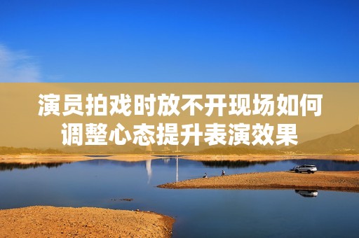 演员拍戏时放不开现场如何调整心态提升表演效果