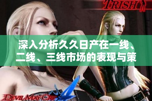 深入分析久久日产在一线、二线、三线市场的表现与策略