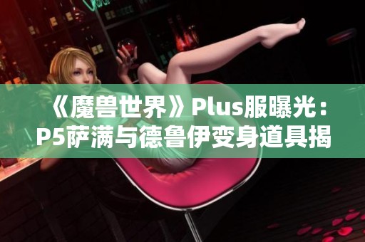 《魔兽世界》Plus服曝光：P5萨满与德鲁伊变身道具揭秘