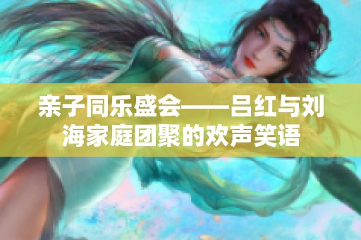 亲子同乐盛会——吕红与刘海家庭团聚的欢声笑语