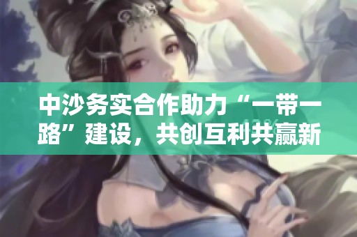 中沙务实合作助力“一带一路”建设，共创互利共赢新局面