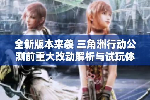 全新版本来袭 三角洲行动公测前重大改动解析与试玩体验