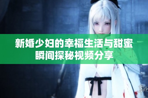 新婚少妇的幸福生活与甜蜜瞬间探秘视频分享