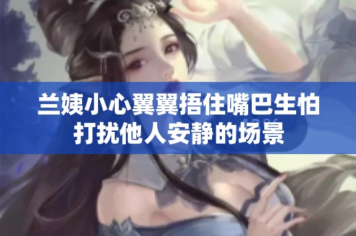 兰姨小心翼翼捂住嘴巴生怕打扰他人安静的场景