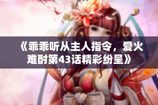 《乖乖听从主人指令，爱火难酎第43话精彩纷呈》