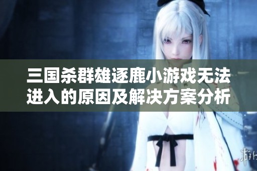 三国杀群雄逐鹿小游戏无法进入的原因及解决方案分析