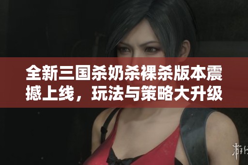 全新三国杀奶杀裸杀版本震撼上线，玩法与策略大升级
