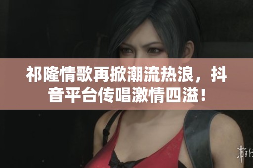 祁隆情歌再掀潮流热浪，抖音平台传唱激情四溢！