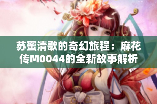 苏蜜清歌的奇幻旅程：麻花传M0044的全新故事解析