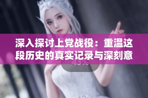 深入探讨上党战役：重温这段历史的真实记录与深刻意义