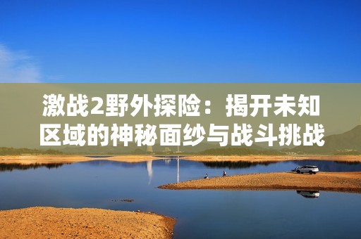 激战2野外探险：揭开未知区域的神秘面纱与战斗挑战