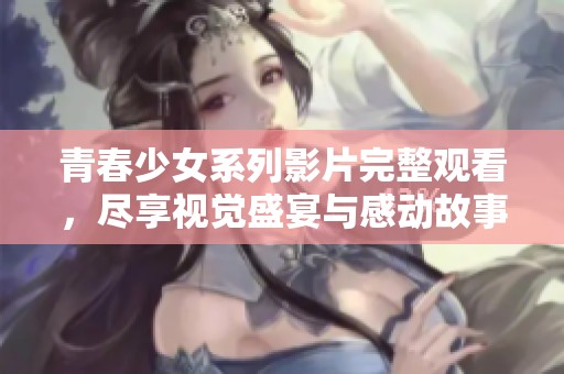青春少女系列影片完整观看，尽享视觉盛宴与感动故事