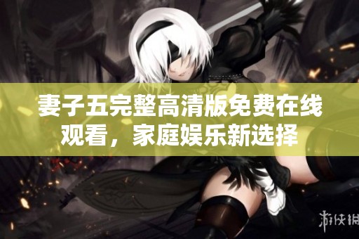 妻子五完整高清版免费在线观看，家庭娱乐新选择