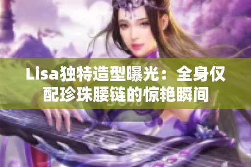 Lisa独特造型曝光：全身仅配珍珠腰链的惊艳瞬间