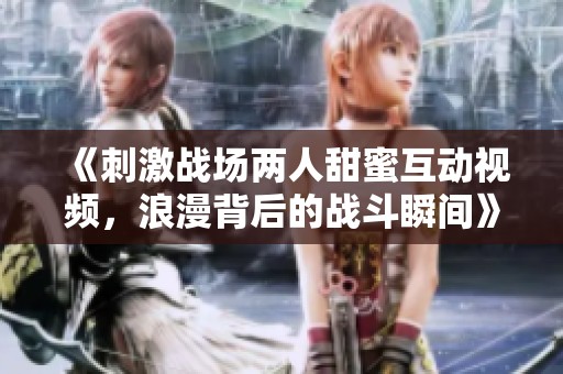 《刺激战场两人甜蜜互动视频，浪漫背后的战斗瞬间》