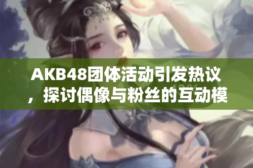AKB48团体活动引发热议，探讨偶像与粉丝的互动模式