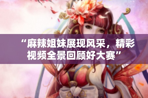 “麻辣姐妹展现风采，精彩视频全景回顾好大赛”