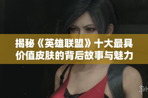 揭秘《英雄联盟》十大最具价值皮肤的背后故事与魅力