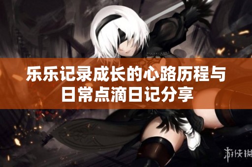 乐乐记录成长的心路历程与日常点滴日记分享