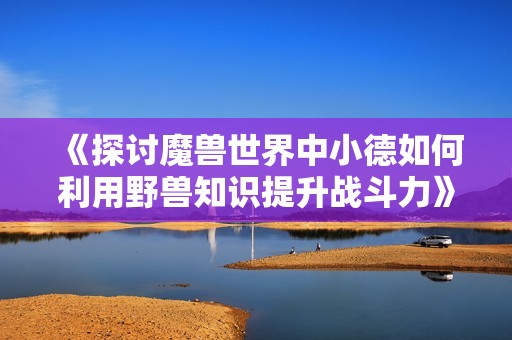 《探讨魔兽世界中小德如何利用野兽知识提升战斗力》