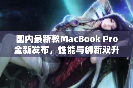 国内最新款MacBook Pro全新发布，性能与创新双升级