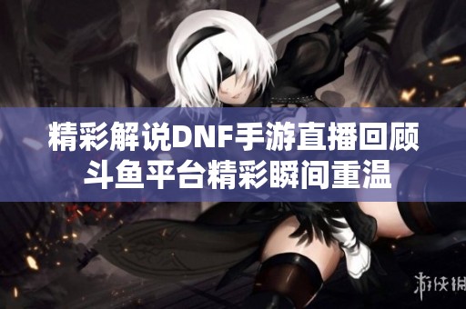 精彩解说DNF手游直播回顾 斗鱼平台精彩瞬间重温