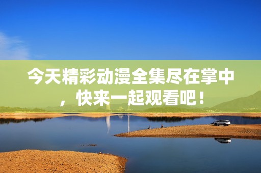 今天精彩动漫全集尽在掌中，快来一起观看吧！