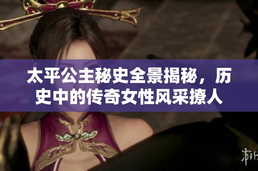太平公主秘史全景揭秘，历史中的传奇女性风采撩人