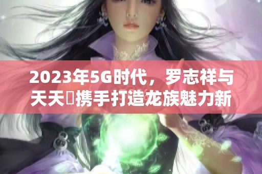 2023年5G时代，罗志祥与天天奭携手打造龙族魅力新篇章