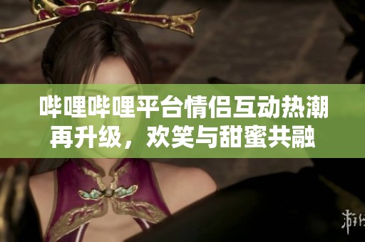 哔哩哔哩平台情侣互动热潮再升级，欢笑与甜蜜共融