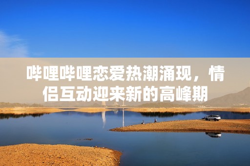 哔哩哔哩恋爱热潮涌现，情侣互动迎来新的高峰期