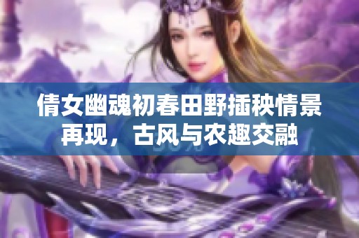 倩女幽魂初春田野插秧情景再现，古风与农趣交融