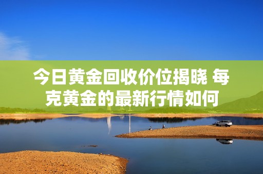 今日黄金回收价位揭晓 每克黄金的最新行情如何