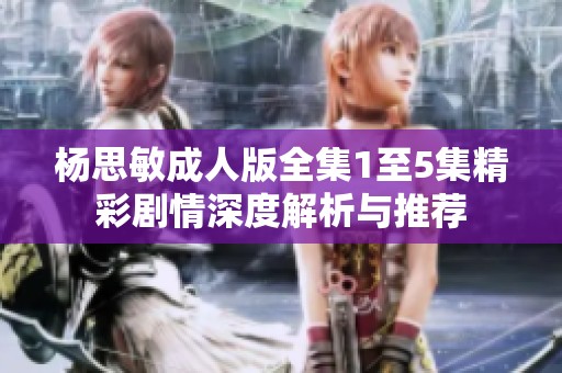 杨思敏成人版全集1至5集精彩剧情深度解析与推荐
