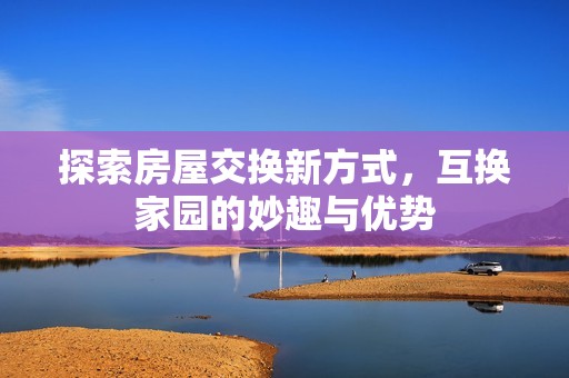 探索房屋交换新方式，互换家园的妙趣与优势