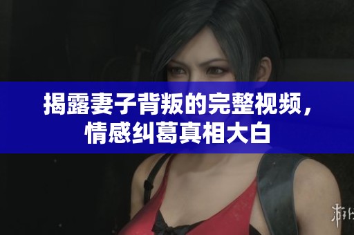 揭露妻子背叛的完整视频，情感纠葛真相大白